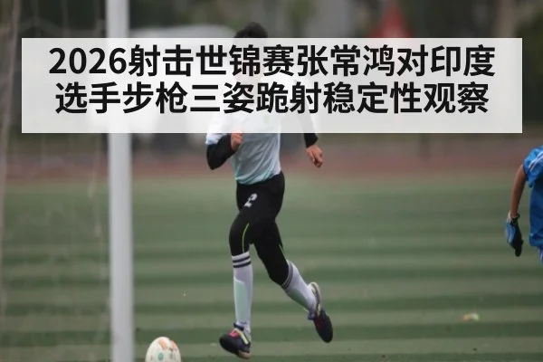 2026射击世锦赛张常鸿对印度选手步枪三姿跪射稳定性观察